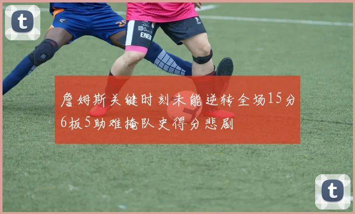 詹姆斯关键时刻未能逆转全场15分6板5助难掩队史得分悲剧
