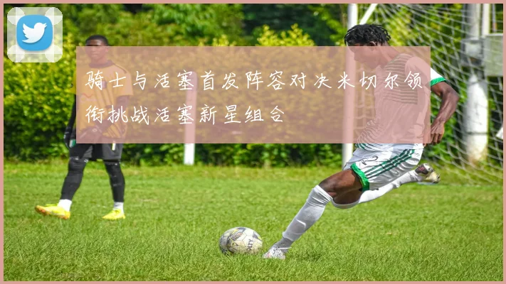 骑士与活塞首发阵容对决米切尔领衔挑战活塞新星组合