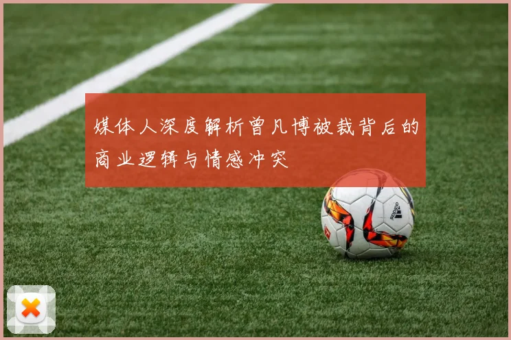 媒体人深度解析曾凡博被裁背后的商业逻辑与情感冲突
