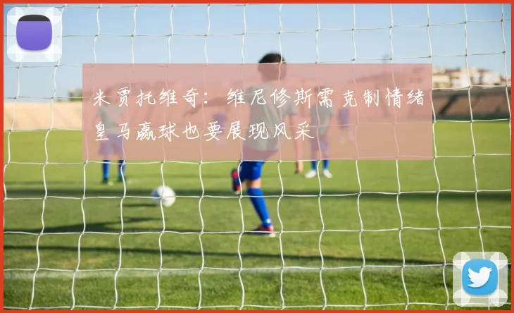 米贾托维奇：维尼修斯需克制情绪皇马赢球也要展现风采