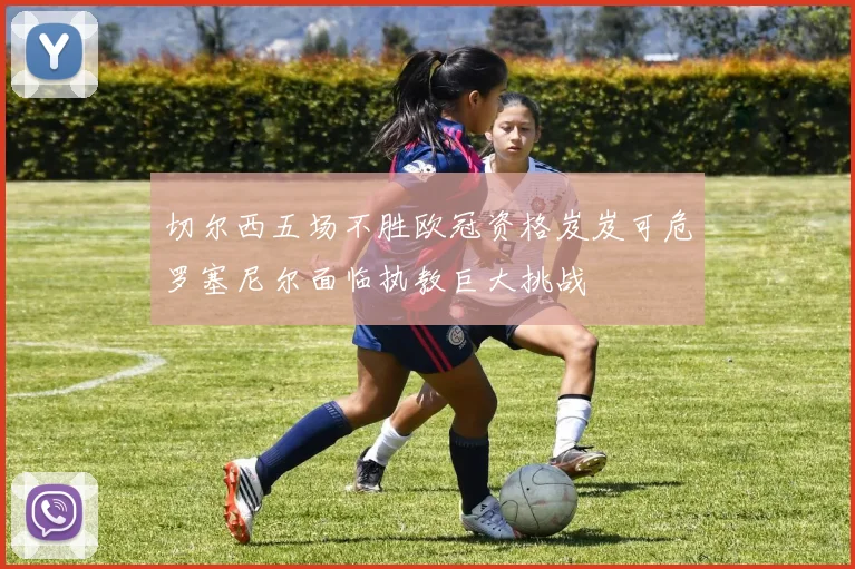 切尔西五场不胜欧冠资格岌岌可危罗塞尼尔面临执教巨大挑战