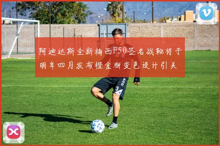阿迪达斯全新梅西F50签名战靴将于明年四月发布橙金渐变色设计引关注
