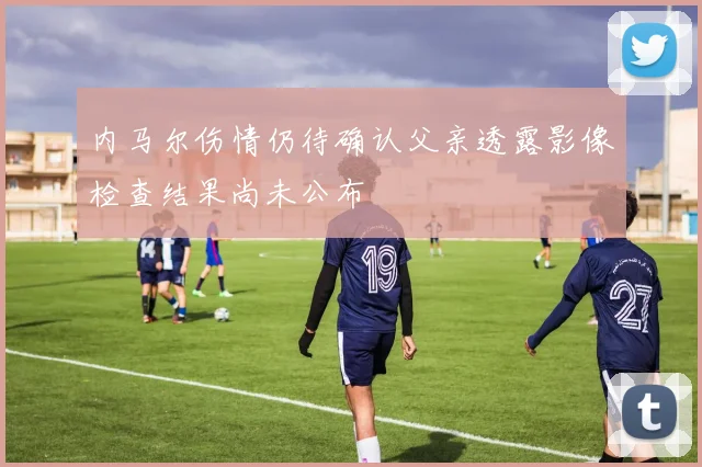 内马尔伤情仍待确认父亲透露影像检查结果尚未公布
