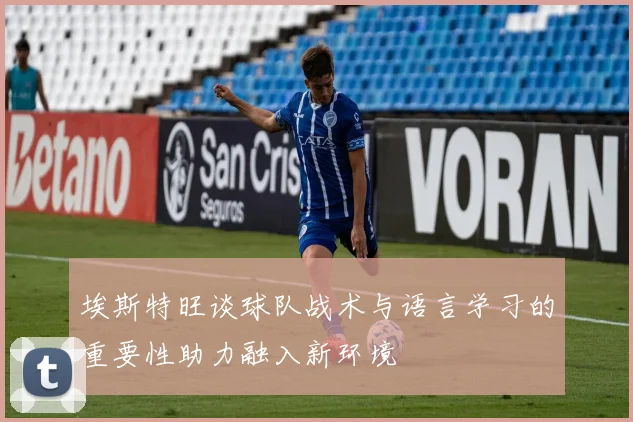 埃斯特旺谈球队战术与语言学习的重要性助力融入新环境