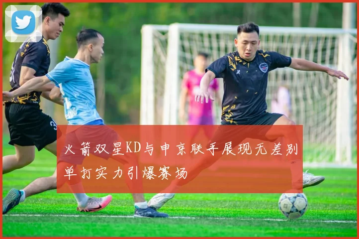 火箭双星KD与申京联手展现无差别单打实力引爆赛场