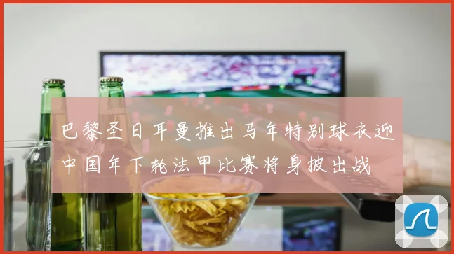 巴黎圣日耳曼推出马年特别球衣迎中国年下轮法甲比赛将身披出战