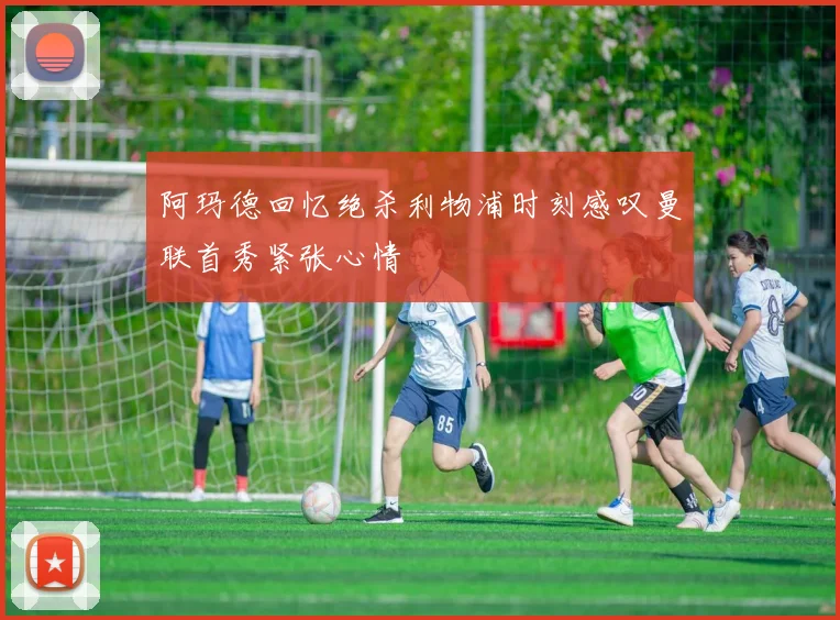 阿玛德回忆绝杀利物浦时刻感叹曼联首秀紧张心情