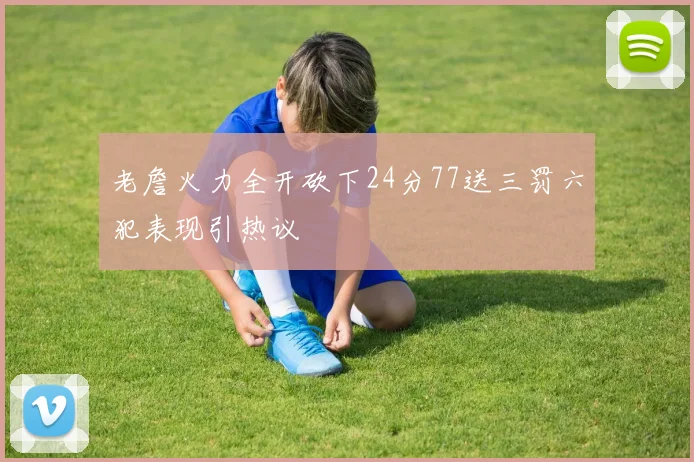 老詹火力全开砍下24分77送三罚六犯表现引热议
