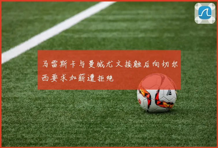 马雷斯卡与曼城尤文接触后向切尔西要求加薪遭拒绝