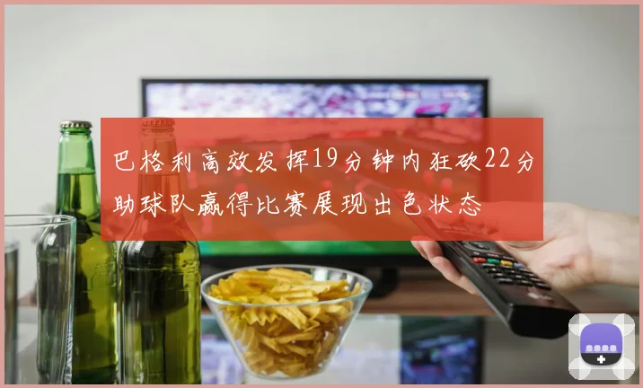 巴格利高效发挥19分钟内狂砍22分助球队赢得比赛展现出色状态