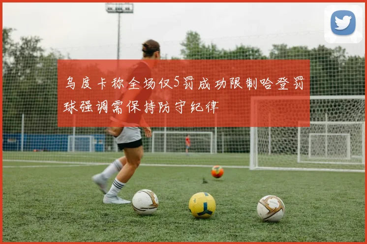 乌度卡称全场仅5罚成功限制哈登罚球强调需保持防守纪律