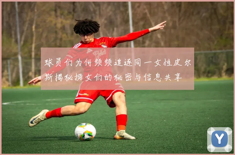 球员们为何频频追逐同一女性皮尔斯揭秘捞女们的秘密与信息共享