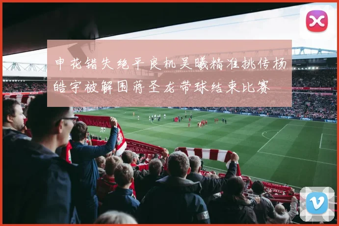 申花错失绝平良机吴曦精准挑传杨皓宇被解围蒋圣龙带球结束比赛