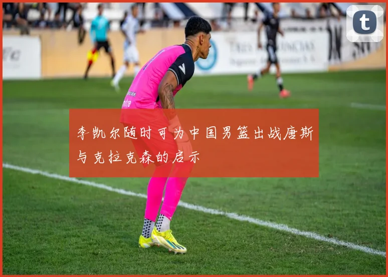 李凯尔随时可为中国男篮出战唐斯与克拉克森的启示