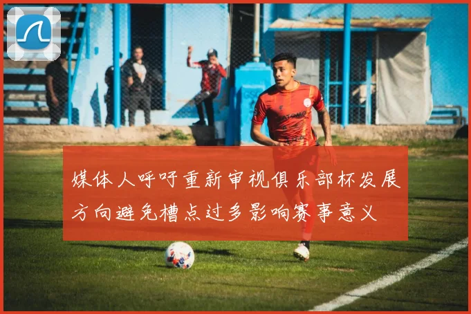 媒体人呼吁重新审视俱乐部杯发展方向避免槽点过多影响赛事意义