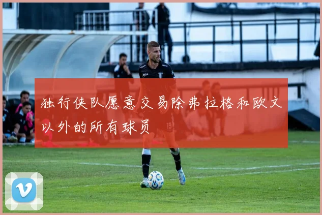 独行侠队愿意交易除弗拉格和欧文以外的所有球员