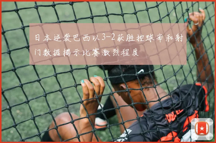 日本逆袭巴西以3-2获胜控球率和射门数据揭示比赛激烈程度