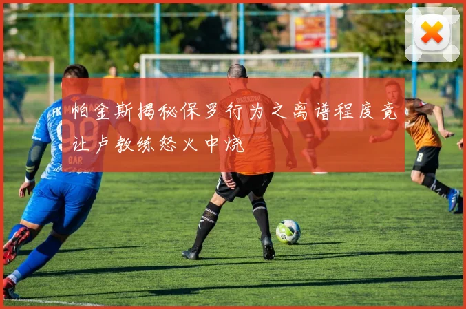 帕金斯揭秘保罗行为之离谱程度竟让卢教练怒火中烧