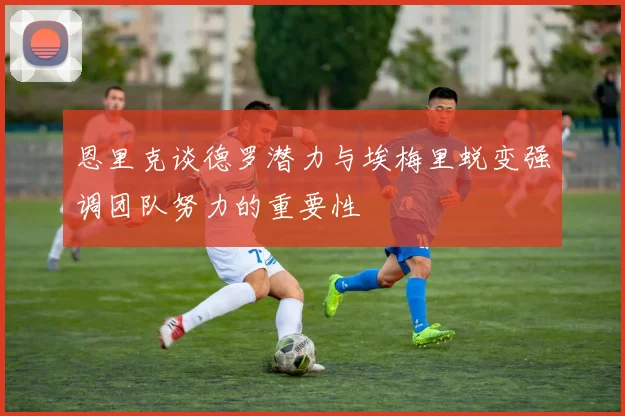 恩里克谈德罗潜力与埃梅里蜕变强调团队努力的重要性